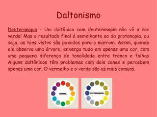 Daltonismo
Deuteranopia - Um daltônico com deuteranopia não vê a cor
verde! Mas o resultado final é semelhante ao da protanopia, ou
seja, os tons vistos são puxados para o marrom. Assim, quando
ele observa uma árvore, enxerga tudo em apenas uma cor, com
uma pequena diferença de tonalidade entre tronco e folhas
Alguns daltônicos têm problemas com dois cones e percebem
apenas uma cor. O vermelho e o verde são as mais comuns.
 