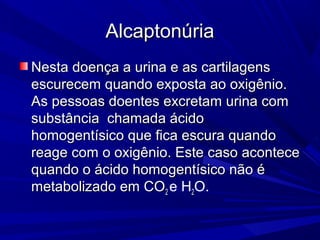 Alcaptonúria
Nesta doença a urina e as cartilagens
escurecem quando exposta ao oxigênio.
As pessoas doentes excretam urina com
substância chamada ácido
homogentísico que fica escura quando
reage com o oxigênio. Este caso acontece
quando o ácido homogentísico não é
metabolizado em CO2 e H2O.
 