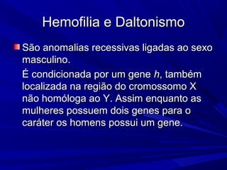 Hemofilia e Daltonismo
São anomalias recessivas ligadas ao sexo
masculino.
É condicionada por um gene h, também
localizada na região do cromossomo X
não homóloga ao Y. Assim enquanto as
mulheres possuem dois genes para o
caráter os homens possui um gene.
 