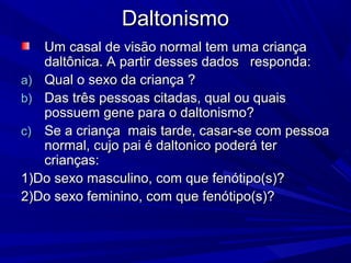 Daltonismo
   Um casal de visão normal tem uma criança
   daltônica. A partir desses dados responda:
a) Qual o sexo da criança ?
b) Das três pessoas citadas, qual ou quais
   possuem gene para o daltonismo?
c) Se a criança mais tarde, casar-se com pessoa
   normal, cujo pai é daltonico poderá ter
   crianças:
1)Do sexo masculino, com que fenótipo(s)?
2)Do sexo feminino, com que fenótipo(s)?
 