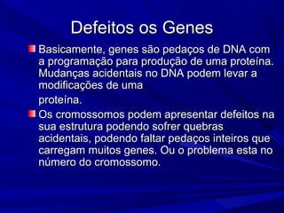 Defeitos os Genes
Basicamente, genes são pedaços de DNA com
a programação para produção de uma proteína.
Mudanças acidentais no DNA podem levar a
modificações de uma
proteína.
Os cromossomos podem apresentar defeitos na
sua estrutura podendo sofrer quebras
acidentais, podendo faltar pedaços inteiros que
carregam muitos genes. Ou o problema esta no
número do cromossomo.
 