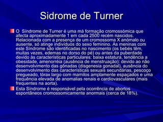 Sidrome de Turner
O Síndrome de Turner é uma má formação cromossómica que
afecta aproximadamente 1 em cada 2500 recém nascidos.
Relacionada com a presença de um cromossoma X anómalo ou
ausente, só atinge indivíduos do sexo feminino. As meninas com
este Síndrome são identificadas no nascimento (os bebés têm,
muitas vezes, edemas no dorso do pé) ou antes da puberdade
devido às características particulares: baixa estatura, tendência a
obesidade, amenorréia (ausência de menstruação): devido ao não
desenvolvimento das gônadas (disgenesia gonadal), ausência do
desenvolvimento das características sexuais secundárias, pescoço
pregueado, tórax largo com mamilos amplamente espaçados e uma
frequência elevada de anomalias renais e cardiovasculares (mais
frequentes na aorta).
Esta Síndrome é responsável pela ocorrência de abortos
espontâneos cromossomicamente anormais (cerca de 18%).
 