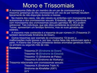 Mono e Trissomiais
A monossomia (falta de um membro de um par de cromossomas) e a
trissomia (presença de três cromossomas em vez do par normal) resultam
tipicamente da não-disjunção durante a meiose.
   Na maioria dos casos, não são viáveis os embriões com monossomia dos
autossomas e dos cromossomas sexuais. Entretanto, alguns indivíduos
com monossomia dos cromossomas sexuais (genótipo 45, XO) podem
sobreviver. Tais indivíduos, que são ditos portadores da síndrome de
Turner, apresentam um fenótipo feminino, mas as suas gónadas são
estéreis.
   A trissomia mais conhecida é a trissomia do par número 21 (Trissomia 21
também denominada Síndrome de Down).
   Outras trissomias (por exemplo do cromossoma 13) levam a
malformações muito graves e, por isso, muitos fetos não sobrevivem após o
parto. A maioria das crianças portadoras destas anomalias genéticas morre
no primeiro ou segundo mês de vida.
Exemplos:
·              Trissomia 21 (Síndrome de Down)
·              Trissomia 18 (Síndrome de Edward)
·              Trissomia 13 (Síndrome de Patau)
·              Trissomia 8 (Síndrome de Warkany)
Trissomia relacionada com cromossomas sexuais:
·              Trissomia X (Síndrome Triplo X)
·              Síndrome de Klinefelter (XXY)
·              XYY
 