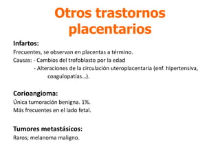 Otros trastornos
placentarios
Infartos:
Frecuentes, se observan en placentas a término.
Causas: - Cambios del trofoblasto por la edad
- Alteraciones de la circulación uteroplacentaria (enf. hipertensiva,
coagulopatías…).
Corioangioma:
Única tumoración benigna. 1%.
Más frecuentes en el lado fetal.
Tumores metastásicos:
Raros; melanoma maligno.
 