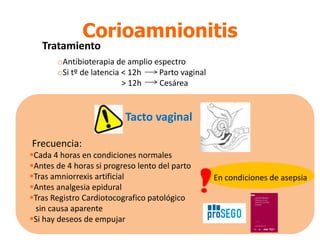 Corioamnionitis
Tratamiento
oAntibioterapia de amplio espectro
oSi tº de latencia ˂ 12h Parto vaginal
˃ 12h Cesárea
Frecuencia:
Cada 4 horas en condiciones normales
Antes de 4 horas si progreso lento del parto
Tras amniorrexis artificial
Antes analgesia epidural
Tras Registro Cardiotocografico patológico
sin causa aparente
Si hay deseos de empujar
En condiciones de asepsia
Tacto vaginal
 
