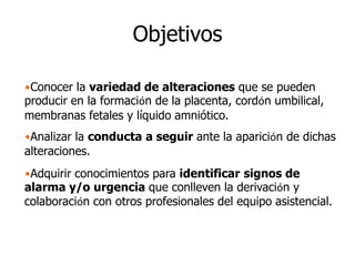 Objetivos
•Conocer la variedad de alteraciones que se pueden
producir en la formación de la placenta, cordón umbilical,
membranas fetales y líquido amniótico.
•Analizar la conducta a seguir ante la aparición de dichas
alteraciones.
•Adquirir conocimientos para identificar signos de
alarma y/o urgencia que conlleven la derivación y
colaboración con otros profesionales del equipo asistencial.
 
