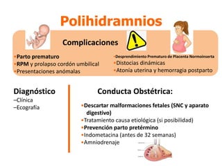 •Parto prematuro
•RPM y prolapso cordón umbilical
•Presentaciones anómalas
•Desprendimiento Prematuro de Placenta Normoinserta
•Distocias dinámicas
•Atonía uterina y hemorragia postparto
Complicaciones
Polihidramnios
Diagnóstico
–Clínica
–Ecografía •Descartar malformaciones fetales (SNC y aparato
digestivo)
•Tratamiento causa etiológica (si posibilidad)
•Prevención parto pretérmino
•Indometacina (antes de 32 semanas)
•Amniodrenaje
Conducta Obstétrica:
 