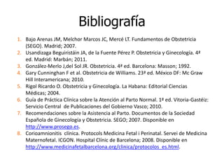 Bibliografía
1. Bajo Arenas JM, Melchor Marcos JC, Mercé LT. Fundamentos de Obstetricia
(SEGO). Madrid; 2007.
2. Usandizaga Beguiristáin JA, de la Fuente Pérez P. Obstetricia y Ginecología. 4ª
ed. Madrid: Marbán; 2011.
3. González-Merlo J,del Sol JR. Obstetricia. 4ª ed. Barcelona: Masson; 1992.
4. Gary Cunninghan F et al. Obstetricia de Williams. 23ª ed. México DF: Mc Graw
Hill Interamericana; 2010.
5. Rigol Ricardo O. Obstetricia y Ginecología. La Habana: Editorial Ciencias
Médicas; 2004.
6. Guía de Práctica Clínica sobre la Atención al Parto Normal. 1ª ed. Vitoria-Gastéiz:
Servicio Central de Publicaciones del Gobierno Vasco; 2010.
7. Recomendaciones sobre la Asistencia al Parto. Documentos de la Sociedad
Española de Ginecología y Obstetricia. SEGO; 2007. Disponible en
http://www.prosego.es.
8. Corioamnionitis clínica. Protocols Medicina Fetal i Perinatal. Servei de Medicina
Maternofetal. ICGON. Hospital Clínic de Barcelona; 2008. Disponible en
http://www.medicinafetalbarcelona.org/clinica/protocolos_es.html.
 