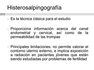 Histerosalpingografía
 Es la técnica clásica para el estudio
 Proporciona información acerca del canal
endometrial y cervical, así como de la
permeabilidad de las trompas
 Principales limitaciones: no permite valorar el
contorno uterino externo, e implica exposición
a radiación en pacientes jóvenes que están
siendo estudiadas por problemas de fertilidad
 
