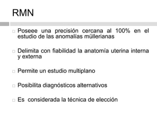 RMN
 Poseee una precisión cercana al 100% en el
estudio de las anomalías müllerianas
 Delimita con fiabilidad la anatomía uterina interna
y externa
 Permite un estudio multiplano
 Posibilita diagnósticos alternativos
 Es considerada la técnica de elección
 