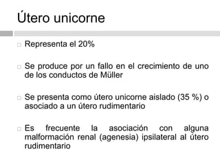 Útero unicorne
 Representa el 20%
 Se produce por un fallo en el crecimiento de uno
de los conductos de Müller
 Se presenta como útero unicorne aislado (35 %) o
asociado a un útero rudimentario
 Es frecuente la asociación con alguna
malformación renal (agenesia) ipsilateral al útero
rudimentario
 