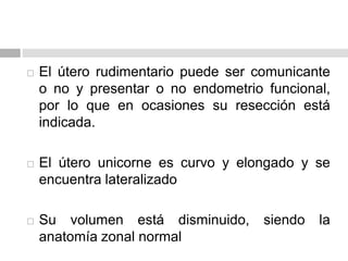  El útero rudimentario puede ser comunicante
o no y presentar o no endometrio funcional,
por lo que en ocasiones su resección está
indicada.
 El útero unicorne es curvo y elongado y se
encuentra lateralizado
 Su volumen está disminuido, siendo la
anatomía zonal normal
 