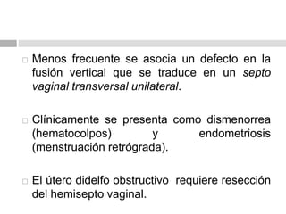  Menos frecuente se asocia un defecto en la
fusión vertical que se traduce en un septo
vaginal transversal unilateral.
 Clínicamente se presenta como dismenorrea
(hematocolpos) y endometriosis
(menstruación retrógrada).
 El útero didelfo obstructivo requiere resección
del hemisepto vaginal.
 