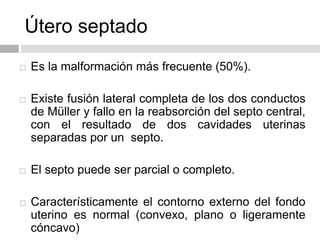 Útero septado
 Es la malformación más frecuente (50%).
 Existe fusión lateral completa de los dos conductos
de Müller y fallo en la reabsorción del septo central,
con el resultado de dos cavidades uterinas
separadas por un septo.
 El septo puede ser parcial o completo.
 Característicamente el contorno externo del fondo
uterino es normal (convexo, plano o ligeramente
cóncavo)
 