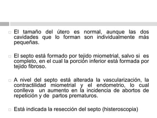  El tamaño del útero es normal, aunque las dos
cavidades que lo forman son individualmente más
pequeñas.
 El septo está formado por tejido miometrial, salvo si es
completo, en el cual la porción inferior está formada por
tejido fibroso.
 A nivel del septo está alterada la vascularización, la
contractilidad miometrial y el endometrio, lo cual
conlleva un aumento en la incidencia de abortos de
repetición y de partos prematuros.
 Está indicada la resección del septo (histeroscopia)
 