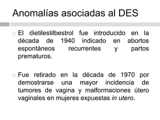Anomalías asociadas al DES
 El dietilestilbestrol fue introducido en la
década de 1940 indicado en abortos
espontáneos recurrentes y partos
prematuros.
 Fue retirado en la década de 1970 por
demostrarse una mayor incidencia de
tumores de vagina y malformaciones útero
vaginales en mujeres expuestas in utero.
 