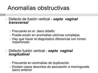 Anomalías obstructivas
 Defecto de fusión vertical - septo vaginal
transversal
 Frecuente en el útero didelfo
 Puede existir en anomalías uterinas complejas
 Hay que hacer el diagnóstico diferencial con himen
imperforado
 Defecto fusión vertical - septo vaginal
longitudinal
 Frecuente en anomalías de duplicación
 Existen casos descritos de asociación a meningocele
sacro anterior
 