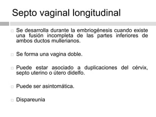 Septo vaginal longitudinal
 Se desarrolla durante la embriogénesis cuando existe
una fusión incompleta de las partes inferiores de
ambos ductos mullerianos.
 Se forma una vagina doble.
 Puede estar asociado a duplicaciones del cérvix,
septo uterino o útero didelfo.
 Puede ser asintomática.
 Dispareunia
 