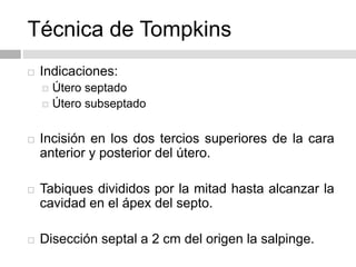Técnica de Tompkins
 Indicaciones:
 Útero septado
 Útero subseptado
 Incisión en los dos tercios superiores de la cara
anterior y posterior del útero.
 Tabiques divididos por la mitad hasta alcanzar la
cavidad en el ápex del septo.
 Disección septal a 2 cm del origen la salpinge.
 