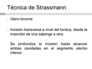 Técnica de Strassmann
 Útero bicorne
 Incisión transversa a nivel del fundus, desde la
inserción de una salpinge a otra.

Se profundiza la incisión hasta alcanzar
ambas cavidades en el segmento uterino
inferior.
 