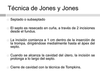 Técnica de Jones y Jones
 Septado o subseptado
 El septo es resecado en cuña, a través de 2 incisiones
desde el fundus.
 La incisión comienza a 1 cm dentro de la inserción de
la trompa, dirigiéndose medialmente hasta el ápex del
septo.
 Cuando se alcanza la cavidad del útero, la incisión se
prolonga a lo largo del septo.
 Cierre de cavidad con la técnica de Tompkins.
 