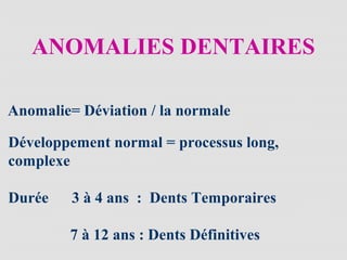 ANOMALIES DENTAIRES
Anomalie= Déviation / la normale
Développement normal = processus long,
complexe
Durée 3 à 4 ans : Dents Temporaires
7 à 12 ans : Dents Définitives
 