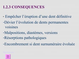 1.2.3 CONSEQUENCES
- Empêcher l’éruption d’une dent définitive
-Dévier l’évolution de dents permanentes
voisines
-Malpositions, diastèmes, versions
-Résorptions pathologiques
-Encombrement si dent surnuméraire évoluée
Illustrations
 