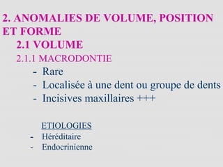 2. ANOMALIES DE VOLUME, POSITION
ET FORME
2.1 VOLUME
2.1.1 MACRODONTIE
- Rare
- Localisée à une dent ou groupe de dents
- Incisives maxillaires +++
ETIOLOGIES
- Héréditaire
- Endocrinienne
 