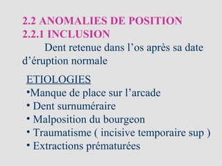 2.2 ANOMALIES DE POSITION
2.2.1 INCLUSION
Dent retenue dans l’os après sa date
d’éruption normale
ETIOLOGIES
•Manque de place sur l’arcade
• Dent surnuméraire
• Malposition du bourgeon
• Traumatisme ( incisive temporaire sup )
• Extractions prématurées
 