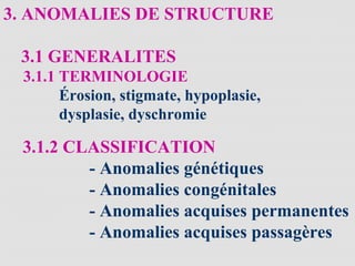 3. ANOMALIES DE STRUCTURE
3.1 GENERALITES
3.1.1 TERMINOLOGIE
Érosion, stigmate, hypoplasie,
dysplasie, dyschromie
3.1.2 CLASSIFICATION
- Anomalies génétiques
- Anomalies congénitales
- Anomalies acquises permanentes
- Anomalies acquises passagères
 