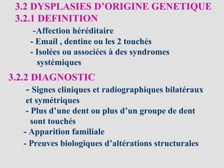 3.2 DYSPLASIES D’ORIGINE GENETIQUE
3.2.1 DEFINITION
-Affection héréditaire
- Email , dentine ou les 2 touchés
- Isolées ou associées à des syndromes
systémiques
3.2.2 DIAGNOSTIC
- Signes cliniques et radiographiques bilatéraux
et symétriques
- Plus d’une dent ou plus d’un groupe de dent
sont touchés
- Apparition familiale
- Preuves biologiques d’altérations structurales
 