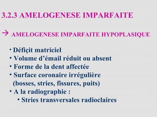 3.2.3 AMELOGENESE IMPARFAITE
 AMELOGENESE IMPARFAITE HYPOPLASIQUE
• Défiçit matriciel
• Volume d’émail réduit ou absent
• Forme de la dent affectée
• Surface coronaire irrégulière
(bosses, stries, fissures, puits)
• A la radiographie :
• Stries transversales radioclaires
 