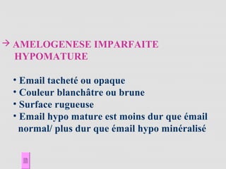  AMELOGENESE IMPARFAITE
HYPOMATURE
• Email tacheté ou opaque
• Couleur blanchâtre ou brune
• Surface rugueuse
• Email hypo mature est moins dur que émail
normal/ plus dur que émail hypo minéralisé
 
