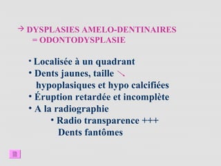  DYSPLASIES AMELO-DENTINAIRES
= ODONTODYSPLASIE
• Localisée à un quadrant
• Dents jaunes, taille
hypoplasiques et hypo calcifiées
• Éruption retardée et incomplète
• A la radiographie
• Radio transparence +++
Dents fantômes
 