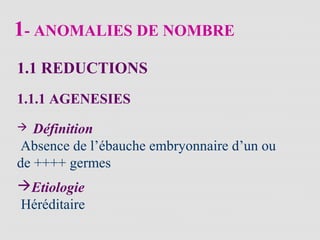 1- ANOMALIES DE NOMBRE
1.1 REDUCTIONS
1.1.1 AGENESIES
 Définition
Absence de l’ébauche embryonnaire d’un ou
de ++++ germes
Etiologie
Héréditaire
 