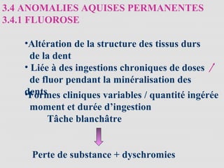 3.4 ANOMALIES AQUISES PERMANENTES
3.4.1 FLUOROSE
•Altération de la structure des tissus durs
de la dent
• Liée à des ingestions chroniques de doses
de fluor pendant la minéralisation des
dents•Formes cliniques variables / quantité ingérée
moment et durée d’ingestion
Tâche blanchâtre
Perte de substance + dyschromies
 