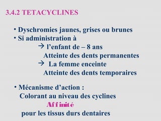 3.4.2 TETACYCLINES
• Dyschromies jaunes, grises ou brunes
• Si administration à
 l’enfant de – 8 ans
Atteinte des dents permanentes
 La femme enceinte
Atteinte des dents temporaires
• Mécanisme d’action :
Colorant au niveau des cyclines
Affinité
pour les tissus durs dentaires
 