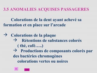 3.5 ANOMALIES ACQUISES PASSAGERES
Colorations de la dent ayant achevé sa
formation et en place sur l’arcade
 Colorations de la plaque
 Rétentions de substances colorés
( thé, café…..)
 Productions de composants colorés par
des bactéries chromogènes
colorations vertes ou noires
 