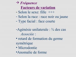  Fréquence
Facteurs de variation
- Selon le sexe: fille +++
- Selon la race : race noir ou jaune
- Type facial : face courte
-Agénésie unilaterale : ¾ des cas
Associée :
• retard de formation du germe
symétrique
• Microdontie
•Anomalie de forme
 