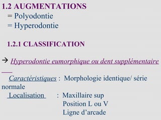 1.2 AUGMENTATIONS
= Polyodontie
= Hyperodontie
1.2.1 CLASSIFICATION
 Hyperodontie eumorphique ou dent supplémentaire
Caractéristiques : Morphologie identique/ série
normale
Localisation : Maxillaire sup
Position L ou V
Ligne d’arcade
 