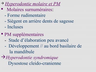  Hyperodontie molaire et PM
 Molaires surnuméraires:
- Forme rudimentaire
- Siègent en arrière dents de sagesse
- Incluses
 PM supplémentaires
- Stade d’élaboration peu avancé
- Développement // au bord basilaire de
la mandibule
Hyperodontie syndromique
Dysostose cleido-cranienne
 