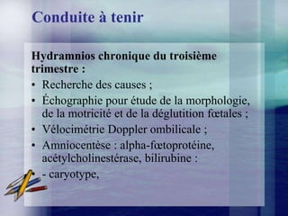 Conduite à tenir

Hydramnios chronique du troisième
trimestre :
• Recherche des causes ;
• Échographie pour étude de la morphologie,
  de la motricité et de la déglutition fœtales ;
• Vélocimétrie Doppler ombilicale ;
• Amniocentèse : alpha-fœtoprotéine,
  acétylcholinestérase, bilirubine :
• - caryotype,
 