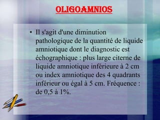 OLIGOAMNIOS

• Il s'agit d'une diminution
  pathologique de la quantité de liquide
  amniotique dont le diagnostic est
  échographique : plus large citerne de
  liquide amniotique inférieure à 2 cm
  ou index amniotique des 4 quadrants
  inférieur ou égal à 5 cm. Fréquence :
  de 0,5 à 1%.
 