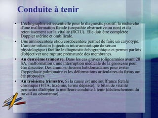 Conduite à tenir
• L'échographie est essentielle pour le diagnostic positif, la recherche
  d'une malformation fœtale (uropathie obstructive ou non) et du
  retentissement sur la vitalité (RCIU). Elle doit être complétée
  Doppler utérine et ombilicale.
• Une amniocentèse et/ou cordocentèse permet de faire un caryotype.
  L'amnio-infusion (injection intra-amniotique de sérum
  physiologique) facilite le diagnostic échographique et permet parfois
  d'objectiver une rupture prématurée des membranes.
• Au deuxième trimestre. Dans les cas graves (oligoamnios avant 20
  SA, malformation), une interruption médicale de la grossesse peut
  être discutée. Des amnio-infusions hebdomadaires pour éviter
  l'hypoplasie pulmonaire et les déformations articulaires du fœtus ont
  été proposées.
• Au troisième trimestre. Si la cause est une souffrance fœtale
  chronique (HTA, toxémie, terme dépassé), le bilan de vitalité
  permettra d'adopter la meilleure conduite à tenir (déclenchement du
  travail ou césarienne).
 