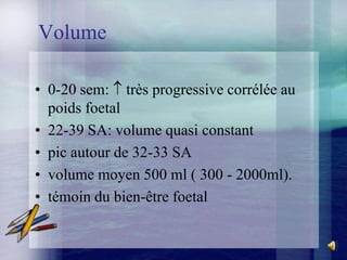 Volume

• 0-20 sem: très progressive corrélée au
  poids foetal
• 22-39 SA: volume quasi constant
• pic autour de 32-33 SA
• volume moyen 500 ml ( 300 - 2000ml).
• témoin du bien-être foetal
 