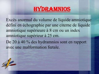 HYDRAMNIOS
Excès anormal du volume de liquide amniotique
défini en échographie par une citerne de liquide
amniotique supérieure à 8 cm ou un index
amniotique supérieur à 25 cm.
De 20 à 40 % des hydramnios sont en rapport
avec une malformation fœtale.
 