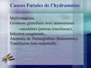 Causes Fœtales de l’hydramnios

Malformations,
Grossesse gémellaire avec anastomoses
      vasculaires (jumeau transfuseur),
Infection congénitale,
Anomalie de l'hémoglobine (thalassémie),
Transfusion fœto-maternelle ;
 