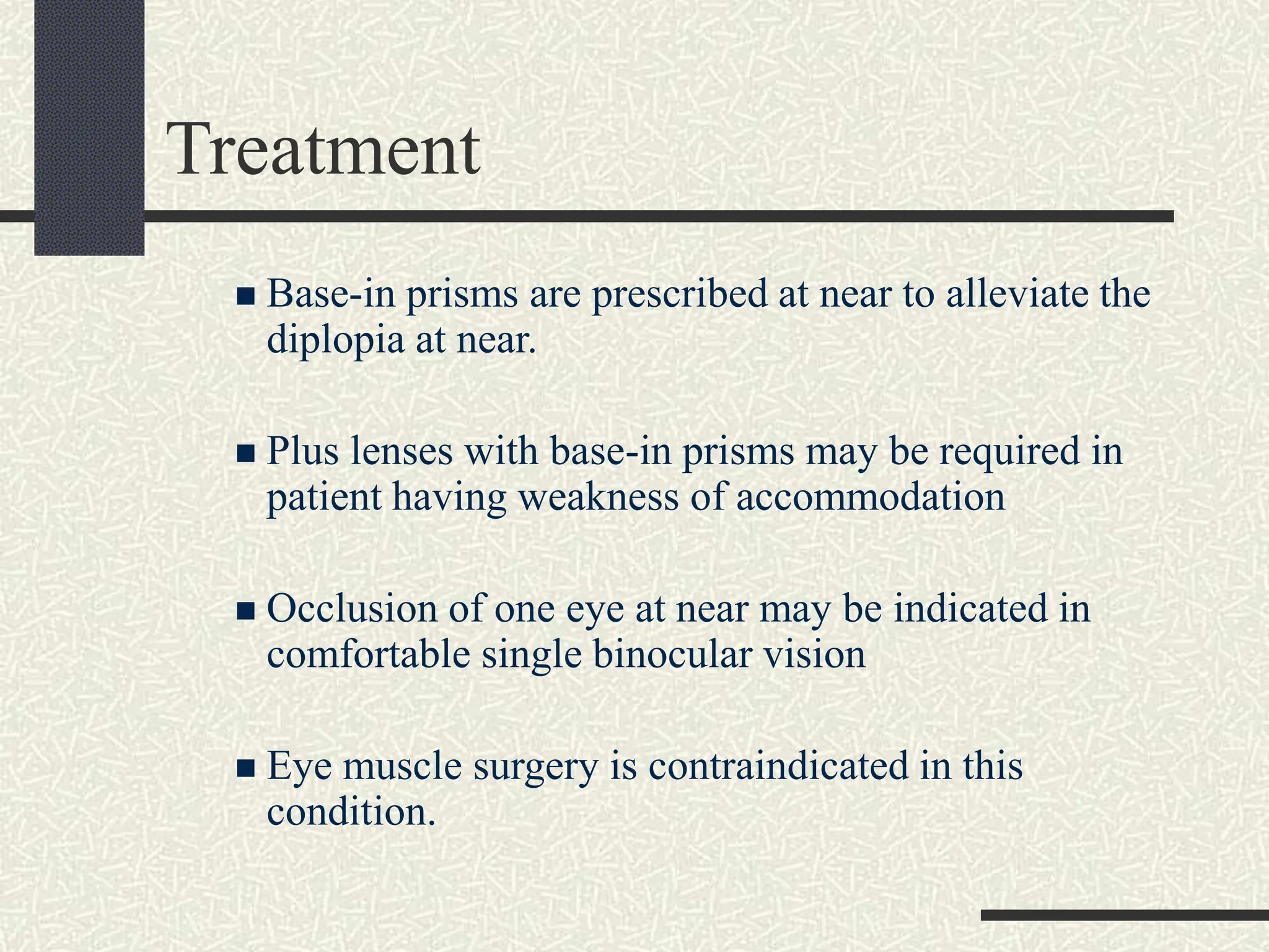 Treatment
 Base-in prisms are prescribed at near to alleviate the
diplopia at near.
 Plus lenses with base-in prisms may be required in
patient having weakness of accommodation
 Occlusion of one eye at near may be indicated in
comfortable single binocular vision
 Eye muscle surgery is contraindicated in this
condition.
 