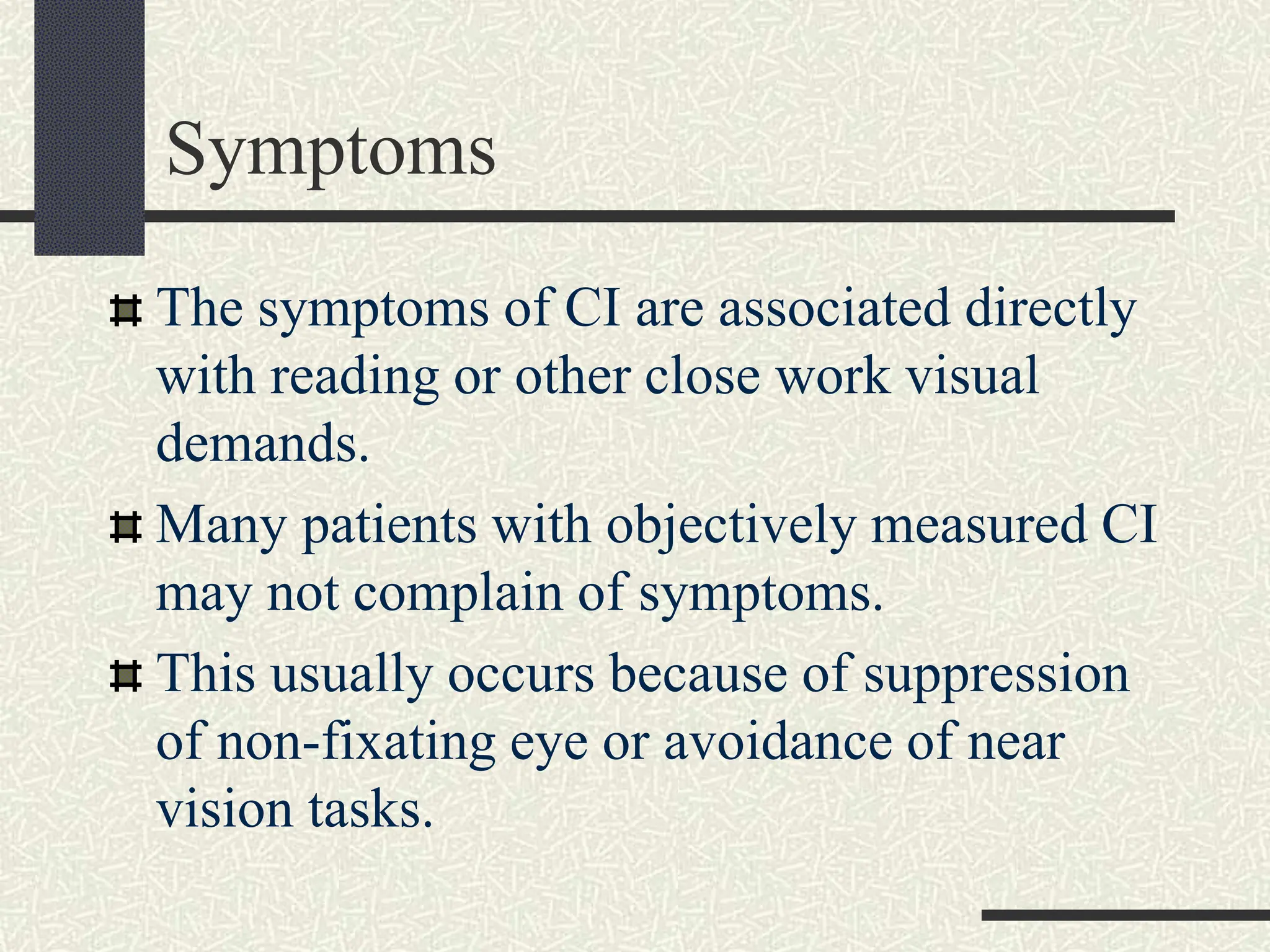 Symptoms
The symptoms of CI are associated directly
with reading or other close work visual
demands.
Many patients with objectively measured CI
may not complain of symptoms.
This usually occurs because of suppression
of non-fixating eye or avoidance of near
vision tasks.
 