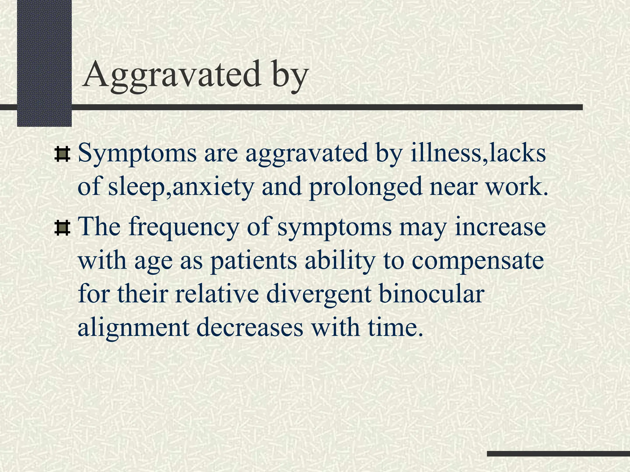 Aggravated by
Symptoms are aggravated by illness,lacks
of sleep,anxiety and prolonged near work.
The frequency of symptoms may increase
with age as patients ability to compensate
for their relative divergent binocular
alignment decreases with time.
 